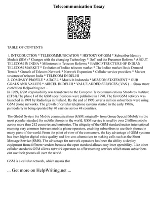 Telecommunication Essay
TABLE OF CONTENTS
1. INTRODUCTION * TELECOMMUNICATION * HISTORY OF GSM * Subscriber Identity
Module (SIM) * Changes with the changing Technology * DoT and the Precursor Reform * ABOUT
TELECOM IN INDIA * Milestones in Telecom Reforms * BASIC STRUCTURE OF INDIAN
TELECOM MARKET * Evolution of Indian telecom market * The Indian market Basic Demand
Trends * Growth of Telecom Network * Network Expansion * Cellular service providers * Market
structure of telecom India * TELECOM IN DELHI
2. COMPANY PROFILE * AIRCEL * Maxis in Indonesia * MISSION STATEMENT * OUR
GOALS AND VALUES * AIRCEL IN DELHI * VALUE ADDED SERVICES ( VAS ) ... Show more
content on Helpwriting.net ...
In 1989, GSM responsibility was transferred to the European Telecommunications Standards Institute
(ETSI).The phase I of the GSM specifications were published in 1990. The first GSM network was
launched in 1991 by Radiolinja in Finland. By the end of 1993, over a million subscribers were using
GSM phone networks. The growth of cellular telephone systems started in the early 1980s,
particularly in being operated by 70 carriers across 48 countries.
The Global System for Mobile communications (GSM: originally from Group Special Mobile) is the
most popular standard for mobile phones in the world. GSM service is used by over 2 billion people
across more than 212 countries and territories. The ubiquity of the GSM standard makes international
roaming very common between mobile phone operators, enabling subscribers to use their phones in
many parts of the world. From the point of view of the consumers, the key advantage of GSM systems
has been higher digital voice quality and low cost alternatives to making calls such as the Short
Message Service (SMS). The advantage for network operators has been the ability to deploy
equipment from different vendors because the open standard allows easy inter operability. Like other
cellular standards GSM allows network operators to offer roaming services which mean subscribers
can use their phones all over the world.
GSM is a cellular network, which means that
... Get more on HelpWriting.net ...
 