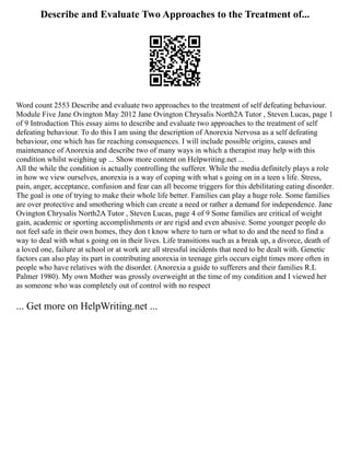 Describe and Evaluate Two Approaches to the Treatment of...
Word count 2553 Describe and evaluate two approaches to the treatment of self defeating behaviour.
Module Five Jane Ovington May 2012 Jane Ovington Chrysalis North2A Tutor , Steven Lucas, page 1
of 9 Introduction This essay aims to describe and evaluate two approaches to the treatment of self
defeating behaviour. To do this I am using the description of Anorexia Nervosa as a self defeating
behaviour, one which has far reaching consequences. I will include possible origins, causes and
maintenance of Anorexia and describe two of many ways in which a therapist may help with this
condition whilst weighing up ... Show more content on Helpwriting.net ...
All the while the condition is actually controlling the sufferer. While the media definitely plays a role
in how we view ourselves, anorexia is a way of coping with what s going on in a teen s life. Stress,
pain, anger, acceptance, confusion and fear can all become triggers for this debilitating eating disorder.
The goal is one of trying to make their whole life better. Families can play a huge role. Some families
are over protective and smothering which can create a need or rather a demand for independence. Jane
Ovington Chrysalis North2A Tutor , Steven Lucas, page 4 of 9 Some families are critical of weight
gain, academic or sporting accomplishments or are rigid and even abusive. Some younger people do
not feel safe in their own homes, they don t know where to turn or what to do and the need to find a
way to deal with what s going on in their lives. Life transitions such as a break up, a divorce, death of
a loved one, failure at school or at work are all stressful incidents that need to be dealt with. Genetic
factors can also play its part in contributing anorexia in teenage girls occurs eight times more often in
people who have relatives with the disorder. (Anorexia a guide to sufferers and their families R.L
Palmer 1980). My own Mother was grossly overweight at the time of my condition and I viewed her
as someone who was completely out of control with no respect
... Get more on HelpWriting.net ...
 