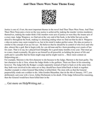 And Then There Were None Theme Essay
Justice is one of, if not, the most important themes in the novel And Then There Were None. And Then
There Were None puts a twist on the way justice is achieved by making the murder victims murderers
themselves, making the reader think if the murders were acts of justice or were they the insane acts of
a crazy man. Judge Wargrave, we find out at the very end of the book, is the killer but acts as the
detective throughout the book, making it a shocking ending when we find out that he did it. Wargrave
s idea on justice may seem warped to us, but in his mind it makes perfect sense. His idea on justice is
similar to the concept of an eye for eye . He believes that he should be in control of who lives and who
dies, almost like a god. But to begin with, he s an old man and he s been presiding over courts of law
for years. That is to say, he s played God Almighty for a good many months every year. That must go
to a man s head eventually. He gets to see himself as all powerful, as holding the power of life and
earth and it s possible that his brain might snap and he might want to ... Show more content on
Helpwriting.net ...
For example, Marston is the first character to die because to the Judge, Marston is the least guilty. The
last character to die is Vera, whom the Judge thinks is the guiltiest. There are flaws in his reasoning
however. The Judge kills the Rodger s couple separately instead of back to back or at the same time;
they both were involved in the same act so they should have been killed back to back or together.
Another example is when General MacArthur is killed third. The story tells us that the General
purposefully sends out a soldier to die. John Gordon Macarthur, that on the 4th of January, 1917, you
deliberately sent your wife s lover, Arthur Richmond, to his death. If the Judge followed his reasoning,
then the General would have been killed later in the
... Get more on HelpWriting.net ...
 