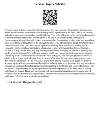 Personal Injury Solicitor
Personal Injury Solicitors have Special Expertise in Tort Law An injury legal advisor is the person,
whose administrations are necessary for securing lawful representation for those; which are harmed,
and said to have gotten physical or mental suffering. This is the obligation of an injury legal counselor
to demonstrate that the wounds brought about to his or her customer was the aftereffect of
Carelessness or Wrongdoing with respect to someone else. On occasion, it takes place that wounds or
physical suffering is brought about by an organization, a local administration based department or an
element of some other type. Such injury legal advisors along these lines have a tendency to be
completely professional and particularly educated in ... Show more content on Helpwriting.net ...
Be that as it may, for the most part they handle just the claims according to Tort law. Generally they
handle wounds, automobile(s), different mishaps, health care oversights, inadequate items, slipping
and falling events or different sorts of mishaps. Now and again, Trial Lawyers phrase can likewise
allude to these injury legal advisors, however much of the time the cases don t need going to court;
they re resolve before it. On one occasion, a claim starts treating in court, as of right now different
personal injury solicitors are additionally included and they show up in the court; that may incorporate
criminal prosecuting officer, the legal counselors speaking to the litigant and so on. Obligations There
are various obligations that an injury legal counselor needs to perform, at the same time as dealing
with his or her clients. These may incorporate both the expert and in addition moral tenets, sets of
accepted rules put forward by a specific state. Another work is additionally utilized for these attorneys
and it is an Offended party legal advisor, in charge
... Get more on HelpWriting.net ...
 