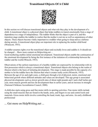 Transitional Objects Of A Child
In this section we will discuss transitional objects and what role they play in the development of a
child. A transitional object is a physical object that helps toddlers to transit emotionally from a stage of
dependence to a stage of independence. The toddler thinks that the object is part of it, and this
transition stage enables the toddler to realize that the mother is not me as well as separateness of other
objects. These objects become vitally important to a toddler when going to sleep and as a defense
during anxiety. A transitional object plays an important role in replacing the mother child bond
(Winnicott, 1953).
A toddler assumes rights over the transitional object and excitedly loves and cuddles it. It should not
be changed ... Show more content on Helpwriting.net ...
Good mothering enables initial emotional development. Transitional objects enable the continuation of
the emotional development by being the first instance of the initiation of a relationship between the
toddler and the world (Wincott, 1953).
Observations of the earliest experiences of a healthy toddler are expressed by its relationship with its
first possession which is always a transitional object. Transitional objects also belong to the realm of
illusion which is the basis of initiating development. This stage is made possible by the capacity of a
mother to let the toddler have the illusion that what it creates really exists (Winncott, 1953).
Between the age of six and eight years, a child goes through a lot of physical, motor, emotional and
behavioral growth where different attitudes and values are developed. This age group is associated
physical developments such as slower growth rates of about eight pounds and 2 and a half inches per
year, more muscle growth and less fat development than in earlier years, and an increase in strength
(National Childcare Accreditation Council, 2008).
A child also starts using gross and fine motor skills in sporting activities. Fine motor skills include
using the small muscles that are found in the hands, arms, and fingers to use and control tools and
materials. Gross motor skills involve controlling the head, trunk, legs, and arms. An early childhood
professional
... Get more on HelpWriting.net ...
 