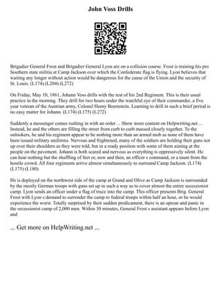 John Voss Drills
Brigadier General Frost and Brigadier General Lyon are on a collision course. Frost is training his pro
Southern state militia at Camp Jackson over which the Confederate flag is flying. Lyon believes that
waiting any longer without action would be dangerous for the cause of the Union and the security of
St. Louis. (L174) (L204) (L272)
On Friday, May 10, 1861, Johann Voss drills with the rest of his 2nd Regiment. This is their usual
practice in the morning. They drill for two hours under the watchful eye of their commander, a five
year veteran of the Austrian army, Colonel Henry Boernstein. Learning to drill in such a brief period is
no easy matter for Johann. (L174) (L175) (L272)
Suddenly a messenger comes rushing in with an order ... Show more content on Helpwriting.net ...
Instead, he and the others are filling the street from curb to curb massed closely together. To the
onlookers, he and his regiment appear to be nothing more than an armed mob as none of them have
been issued military uniforms. Nervous and frightened, many of the soldiers are holding their guns not
up over their shoulders as they were told, but in a ready position with some of them aiming at the
people on the pavement. Johann is both scared and nervous as everything is oppressively silent. He
can hear nothing but the shuffling of feet or, now and then, an officer s command, or a taunt from the
hostile crowd. All four regiments arrive almost simultaneously to surround Camp Jackson. (L174)
(L175) (L180)
He is deployed on the northwest side of the camp at Grand and Olive as Camp Jackson is surrounded
by the mostly German troops with guns set up in such a way as to cover almost the entire secessionist
camp. Lyon sends an officer under a flag of truce into the camp. This officer presents Brig. General
Frost with Lyon s demand to surrender the camp to federal troops within half an hour, or he would
experience the worst. Totally surprised by their sudden predicament, there is an uproar and panic in
the secessionist camp of 2,000 men. Within 30 minutes, General Frost s assistant appears before Lyon
and
... Get more on HelpWriting.net ...
 