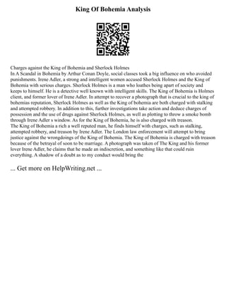King Of Bohemia Analysis
Charges against the King of Bohemia and Sherlock Holmes
In A Scandal in Bohemia by Arthur Conan Doyle, social classes took a big influence on who avoided
punishments. Irene Adler, a strong and intelligent women accused Sherlock Holmes and the King of
Bohemia with serious charges. Sherlock Holmes is a man who loathes being apart of society and
keeps to himself. He is a detective well known with intelligent skills. The King of Bohemia is Holmes
client, and former lover of Irene Adler. In attempt to recover a photograph that is crucial to the king of
bohemias reputation, Sherlock Holmes as well as the King of bohemia are both charged with stalking
and attempted robbery. In addition to this, further investigations take action and deduce charges of
possession and the use of drugs against Sherlock Holmes, as well as plotting to throw a smoke bomb
through Irene Adler s window. As for the King of Bohemia, he is also charged with treason.
The King of Bohemia a rich a well reputed man, he finds himself with charges, such as stalking,
attempted robbery, and treason by Irene Adler. The London law enforcement will attempt to bring
justice against the wrongdoings of the King of Bohemia. The King of Bohemia is charged with treason
because of the betrayal of soon to be marriage. A photograph was taken of The King and his former
lover Irene Adler, he claims that he made an indiscretion, and something like that could ruin
everything. A shadow of a doubt as to my conduct would bring the
... Get more on HelpWriting.net ...
 