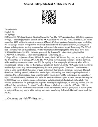 Should College Student Athletes Be Paid
Zach Gamblin
English 5 6
Mr. Spriggs
24 March 2017 College Student Athletes Should be Paid The NCAA makes about $1 billion a year on
average. The average price of a ticket for the NCAA Final Four was $1,151.98, and the NCAA made
more than $900 million from the tournament. (Mama). College sports are becoming super profitable,
but the college athletes who perform on and off the court with their creative moves, dazzling slam
dunks, and deep threes leaving us astonished and amazed doesn t see any of that money. The NCAA
aren t the only ones diving in money. Twenty four school athletic programs have made more than
$100,000,000 in the 2014 2015 athletic year with the Texas A M University topping it off at
$192,608,876. (Mama). ... Show more content on Helpwriting.net ...
College athletes help make almost 80% of the money in the NCAA and they don t see a single dime of
the 4 years they are at college. (NCAA). The NCAA top executives are earning $1 million per year,
while a college athlete can t even earn $50 for signing at few autographs. (Hartnett). Most athletic
programs can t afford to pay for their college athletes on their own, so the NCAA and their executives
need to figure out a way to start compensating for their golden geese. (Hartnett). The university s
bring in upon hundreds of thousands or even millions of their athletic programs each year. Through
donations, clothing apparel, ticket sales, media rights, advertising, and mostly anything else with a
price tag. If a college makes a huge scientific achievement, they will be in the paper for a couple of
days. The athletic teams, however, will be in the paper for almost a year. A lot of coaches make up to
$100,000 per year to coach a major college team, including football, basketball, or baseball. The
coaches earn bonuses for getting to the playoffs, winning championships, or breaking records. For the
athletes? they get nothing. President Theodore Roosevelt helped to create the NCAA in 1906, he
wouldn t know what problems it has created. When it first started it was a great place to watch sports
to watch athletes play sports while making sure rules were being followed. (Hartnett). As a result the
NCAA
... Get more on HelpWriting.net ...
 