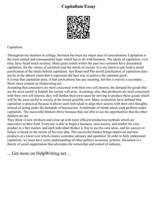 Capitalism Essay
Capitalism
Throughout my duration in college, business has been my major area of concentration. Capitalism is
the most central and consequential topic which has to do with business. The ideals of capitalism, over
time, have faced much scrutiny. Many great minds within the past two centuries have discredited
capitalism, for the virtues of socialism and the whole of society. It is my intent to put forth a moral
justification of the ideals behind capitalism. Ayn Rand said The moral justification of capitalism does
not lie in the altruist claim that it represents the best way to achieve the common good .
It is true that capitalism does, if that catch phrase has any meaning, but this is merely a secondary ...
Show more content on Helpwriting.net ...
Assuming that consumers are most concerned with their own self interest, the demand for goods that
are the most useful or helpful for society will arise. Assuming, also, that producers are most concerned
with their own self interest, they will further their own cause by striving to produce those goods which
will be the most useful to society at the lowest possible cost. Many economists have debated that
capitalism is practical because it allows each individual to align their actions with their own thoughts,
instead of acting under the demands of bureaucrats. A multitude of minds attack each problem under
capitalism. The successful thinkers thrive because they are able to see the opportunities that the other
thinkers do not.
They think of new products and come up with more efficient production methods which are
innovative to their field. Everyone is able to begin a business, raise money, and market his own
product in a free market, and each individual thinker is free to use his own ideas, and his success or
failure is based on the merits of his own idea. The successful thinker brings improved and new
products at a lower cost which creates economic advance and opulence. In order to fully understand
capitalism, we must have some understanding of other politico economic systems. Socialism is a
theory of social organization that advocates the ownership and control of industry,
... Get more on HelpWriting.net ...
 