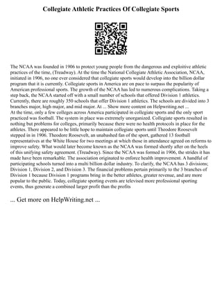 Collegiate Athletic Practices Of Collegiate Sports
The NCAA was founded in 1906 to protect young people from the dangerous and exploitive athletic
practices of the time, (Treadway). At the time the National Collegiate Athletic Association, NCAA,
initiated in 1906, no one ever considered that collegiate sports would develop into the billion dollar
program that it is currently. Collegiate sports in America are on pace to surpass the popularity of
American professional sports. The growth of the NCAA has led to numerous complications. Taking a
step back, the NCAA started off with a small number of schools that offered Division 1 athletics.
Currently, there are roughly 350 schools that offer Division 1 athletics. The schools are divided into 3
branches major, high major, and mid major. At ... Show more content on Helpwriting.net ...
At the time, only a few colleges across America participated in collegiate sports and the only sport
practiced was football. The system in place was extremely unorganized. Collegiate sports resulted in
nothing but problems for colleges, primarily because there were no health protocols in place for the
athletes. There appeared to be little hope to maintain collegiate sports until Theodore Roosevelt
stepped in in 1906. Theodore Roosevelt, an unabashed fan of the sport, gathered 13 football
representatives at the White House for two meetings at which those in attendance agreed on reforms to
improve safety. What would later become known as the NCAA was formed shortly after on the heels
of this unifying safety agreement. (Treadway). Since the NCAA was formed in 1906, the strides it has
made have been remarkable. The association originated to enforce health improvement. A handful of
participating schools turned into a multi billion dollar industry. To clarify, the NCAA has 3 divisions;
Division 1, Division 2, and Division 3. The financial problems pertain primarily to the 3 branches of
Division 1 because Division 1 programs bring in the better athletes, greater revenue, and are more
popular to the public. Today, collegiate sporting events are televised more professional sporting
events, thus generate a combined larger profit than the profits
... Get more on HelpWriting.net ...
 