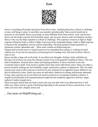 Tyuu
Stress is something all people experience from time to time. Anything that poses a threat or challenge
to ones well being is stress. It can affect you mentally and physically. Stress can be beneficial or
atrocious to ones health. Stress can emerge in many different forms from school, work, and divorce.
Stress can also make a person feel frustrated, angry, sad, nervous, anxious and even hopeless at times.
Stress is the way the body responds to a threat or challenge. This response is known as fight or flight
response telling the body to either to fight or get away from immediate danger. Fight or flight response
is based on the sympathetic nervous system responding. The body produces larger quantities of
chemicals cortisol, adrenaline and ... Show more content on Helpwriting.net ...
Fatigue and overwork stress is caused a person over expending their energy or working too hard
without rest. It can also be caused by not knowing how to manage time well and not know when to
relax or not.
Stress can take a large toll on the body. It can affect ones thoughts, feelings, body, and behavior.
Having a lot of stress can cause the immune system to not work properly resulting in illness. This can
lead to headaches, stomach aches, heart and sleeping problems. If stress continues it can also
eventually lead to death. Your mood is another factor that can be affected by stress. Stress can affect a
person mood by making one feel irritability, anger, restlessness, sadness or depression. This can make
a person not want to talk to anyone or lash out on one someone for no apparent reason. Behavior can
also be affected by stress. Stress can cause an individual s behavior to change and become abnormal.
It may cause a person not to eat which can result in anorexia or overeating resulting in obesity. A
usually leveled headed well mannered person might become randomly aggressive and have angry
outburst if under enough stress.
There are many factors that can lead to stress; the way you deal with it can determine how it will
affect you. Stress can be a good or bad thing depending on the amount of stress a person has. It can
make you more alert, sharpen senses and
... Get more on HelpWriting.net ...
 