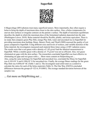 Superflab
6 Megavoltage (MV) photons treat many superficial tumors. More importantly, they often require a
bolus to bring the depth of maximum dose closer to the skin surface. Also, a bolus compensates for
uneven skin surfaces or irregular contours on the patient s surface. The depth of maximum equilibrium
describes the depth in which the maximum dose of the formulated radiation deposited into the skin
(Washington Leaver, 2010). Bolus material should be flexible, pliable, and tissue equivalent. There is
no study that compares green Play Doh, orange Play Doh, water and uncooked rice to Superflab for
providing maximum dose buildup, Dmax. Benoit, Pruitt, and Thrall (2009) assessed the quality of wet
gauze compared to Superflab. Using different sizes and levels of wetness, and variable densities of the
bolus material, the investigators measured each material three times using a 6 MV radiation source.
The results were that a wet gauze with a density of 1.02 g/cm3 had the identical measurement to
Superflab. While a smaller gauze with a density of .75 g/cm3 was not as efficient. Also, wet gauze
eliminated air gaps with the skin surface. The researchers concluded Superflab was least effective in
eliminating air gaps and wet gauze with a ... Show more content on Helpwriting.net ...
Also, using the same technique for Superflab and uncooked rice, concluded the Dmax for Superflab
was 4.101x10^ 8 and 4.108x10^ 8 for uncooked rice. Finally, the average Dmax readings for the green
Play Doh was 4.050x10^ 8C (Table 1 and 2). The investigator used solid water as a control to
calculate the ratios for each of the bolus materials (Table 3). The One Way ANOVA concluded
differences between the groups (F=523.6, P 0.0001). The average standard deviation between all the
samples was
... Get more on HelpWriting.net ...
 