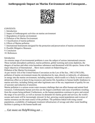 Anthropogenic Impact on Marine Environment and Consequent...
CONTENTS
1. Introduction
2. Impact of Anthropogenic activities on marine environment
3. Degradation of marine environment
4. Pollution of the Marine Environment
5. Classification of marine pollution
6. Effects of Marine pollution
7. International Instruments designed for the protection and preservation of marine environment
8. Possible Mitigative Measures
9. Conclusion
10. References
Introduction
An extreme range of environmental problems is now the subject of serious international concern.
These include atmospheric pollution, marine pollution, global warming and ozone depletion, the
dangers of nuclear and other extra hazardous substances and threatened wild life species. Some of the
major objectives of International ... Show more content on Helpwriting.net ...
Pollution of the Marine Environment
As per Article 1(4) of the United Nations Convention on the Law of the Sea , 1982 (UNCLOS),
pollution of marine environment means the introduction by man, directly or indirectly, of substances
or energy into the marine environment, including estuaries, which results or is likely to result in such a
deleterious effect as to harm living resources and marine life, hazardous to human health, hindrance to
marine activities, including fishing and other legitimate uses of the sea, impairment of quality for use
of seawater and reduction of amenities.
Marine pollution is a serious ocean water resource challenge that can affect human and animal food
resources. Unfortunately human activities are the largest contributor and cause of problems resulting
from the oceans being polluted. Furthermore, as the human population continues to grow and extend
the range of its activities, as well as increase its demands for marine goods and services, the world s
oceans and coasts will be increasingly stressed. In fact, growing coastal populations and overuse of
marine resources are the main source of the problem. The pollution linked with rising coastal
populations, availability of inadequate treatment infrastructure of sewage and other waste handling
facilities is putting at risk human health and
... Get more on HelpWriting.net ...
 