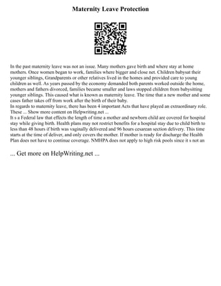 Maternity Leave Protection
In the past maternity leave was not an issue. Many mothers gave birth and where stay at home
mothers. Once women began to work, families where bigger and close net. Children babysat their
younger siblings, Grandparents or other relatives lived in the homes and provided care to young
children as well. As years passed by the economy demanded both parents worked outside the home,
mothers and fathers divorced, families became smaller and laws stopped children from babysitting
younger siblings. This caused what is known as maternity leave. The time that a new mother and some
cases father takes off from work after the birth of their baby.
In regards to maternity leave, there has been 4 important Acts that have played an extraordinary role.
These ... Show more content on Helpwriting.net ...
It s a Federal law that effects the length of time a mother and newborn child are covered for hospital
stay while giving birth. Health plans may not restrict benefits for a hospital stay due to child birth to
less than 48 hours if birth was vaginally delivered and 96 hours cesarean section delivery. This time
starts at the time of deliver, and only covers the mother. If mother is ready for discharge the Health
Plan does not have to continue coverage. NMHPA does not apply to high risk pools since it s not an
... Get more on HelpWriting.net ...
 