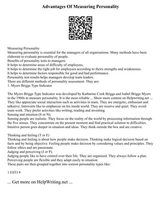 Advantages Of Measuring Personality
Measuring Personality
Measuring personality is essential for the managers of all organisations. Many methods have been
elaborate to evaluate personality of people.
Benefits of personality tests to managers:
It helps to determine areas of difficulty of employees.
It helps to determine the right job for employees according to theirs strengths and weaknesses.
It helps to determine factors responsible for good and bad performance.
Personality test results helps managers develop team leaders.
There are different methods of personality assessment. They are:
1. Myers Briggs Type Indicator
The Myers Briggs Type Indicator was developed by Katharine Cook Briggs and Isabel Briggs Myers
in the 1960s to measure personality. It is the most reliable ... Show more content on Helpwriting.net ...
They like appreciate social interaction such as activities in team. They are energetic, enthusiast and
talkative. Introverts like to emphasize on his inside world. They are reserve and quiet. They avoid
team work. They prefer activities like writing, reading and inventing.
Sensing and intuition (S or N),
Sensing people are realistic. They focus on the reality of the world by processing information through
the five senses. They concentrate on the present moment and find practical solution to difficulties.
Intuitive person goes deeper in situation and ideas. They think outside the box and are creative.
Thinking and feeling (T or F)
Thinking and feeling is about how people make decision. Thinking make logical decision based on
facts and by being objective. Feeling people make decision by considering values and principles. They
follow ethics and are passionate.
Judging and perceiving (J or P).
Judging people like to have control over their life. They are organized. They always follow a plan.
Perceiving people are flexible and they adapt easily to situation.
These pairs are then grouped together into sixteen personality types like:
1 ESTJ 9
... Get more on HelpWriting.net ...
 