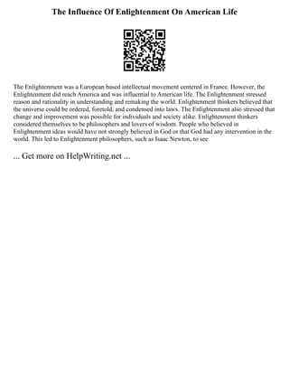 The Influence Of Enlightenment On American Life
The Enlightenment was a European based intellectual movement centered in France. However, the
Enlightenment did reach America and was influential to American life. The Enlightenment stressed
reason and rationality in understanding and remaking the world. Enlightenment thinkers believed that
the universe could be ordered, foretold, and condensed into laws. The Enlightenment also stressed that
change and improvement was possible for individuals and society alike. Enlightenment thinkers
considered themselves to be philosophers and lovers of wisdom. People who believed in
Enlightenment ideas would have not strongly believed in God or that God had any intervention in the
world. This led to Enlightenment philosophers, such as Isaac Newton, to see
... Get more on HelpWriting.net ...
 