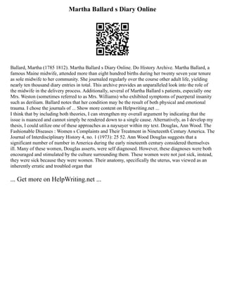 Martha Ballard s Diary Online
Ballard, Martha (1785 1812). Martha Ballard s Diary Online. Do History Archive. Martha Ballard, a
famous Maine midwife, attended more than eight hundred births during her twenty seven year tenure
as sole midwife to her community. She journaled regularly over the course other adult life, yielding
nearly ten thousand diary entries in total. This archive provides an unparalleled look into the role of
the midwife in the delivery process. Additionally, several of Martha Ballard s patients, especially one
Mrs. Weston (sometimes referred to as Mrs. Williams) who exhibited symptoms of puerperal insanity
such as deriliam. Ballard notes that her condition may be the result of both physical and emotional
trauma. I chose the journals of ... Show more content on Helpwriting.net ...
I think that by including both theories, I can strengthen my overall argument by indicating that the
issue is nuanced and cannot simply be rendered down to a single cause. Alternatively, as I develop my
thesis, I could utilize one of these approaches as a naysayer within my text. Douglas, Ann Wood. The
Fashionable Diseases : Women s Complaints and Their Treatment in Nineteenth Century America. The
Journal of Interdisciplinary History 4, no. 1 (1973): 25 52. Ann Wood Douglas suggests that a
significant number of number in America during the early nineteenth century considered themselves
ill. Many of these women, Douglas asserts, were self diagnosed. However, these diagnoses were both
encouraged and stimulated by the culture surrounding them. These women were not just sick, instead,
they were sick because they were women. Their anatomy, specifically the uterus, was viewed as an
inherently erratic and troubled organ that
... Get more on HelpWriting.net ...
 