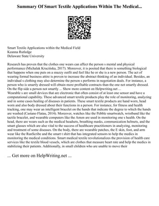 Summary Of Smart Textile Applications Within The Medical...
Smart Textile Applications within the Medical Field
Keanna Rutledge
Delaware State University
Research has proven that the clothes one wears can affect the person s mental and physical
performance (Michalak Krucińska, 2017). Moreover, it is posited that there is something biological
that happens when one puts on a snazzy outfit and feel like he or she is a new person. The act of
wearing formal business attire is proven to increase the abstract thinking of an individual. Besides, an
individual s clothing may also determine the person s performs in negotiation deals. For instance, a
person who is smartly dressed will obtain more profitable contracts than the one not smartly dressed.
On the flip side a person not smartly ... Show more content on Helpwriting.net ...
Wearable s are small devices that are electronic that often consist of at least one sensor and have a
computational capability. These advanced smart textile products play the role of monitoring, analyzing
and in some cases healing of diseases in patients. These smart textile products are hand worn, head
worn and also body dressed about their functions in a person. For instance, for fitness and health
tracking, one may wear an intelligent bracelet on the hands that indicate the degree to which the hands
are washed (Castano Flatau, 2014). Moreover, watches like the Pebble smartwatch, wristband like the
tactile bracelet, and wearable computers like the Amon are used in monitoring one s health. On the
head, there are wears such as the medical headsets, breathing masks, communication helmets, and the
smart glasses which are also vital to the success of healthcare practitioners in analyzing, monitoring
and treatment of some diseases. On the body, there are wearable patches, the E skin, foot, and arm
wear like the RunScribe and the smart t shirt that has integrated sensors to help the medics in
monitoring the medical conditions. Smart medical textile revolutionalizes the provision of health care
services like the textile blood vessels, which are clothes that measure heart rate and help the medics in
stabilizing their patients. Additionally, in small children who are unable to move their
... Get more on HelpWriting.net ...
 