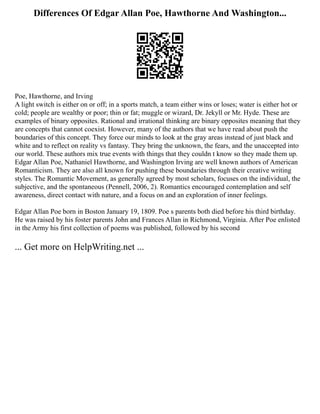 Differences Of Edgar Allan Poe, Hawthorne And Washington...
Poe, Hawthorne, and Irving
A light switch is either on or off; in a sports match, a team either wins or loses; water is either hot or
cold; people are wealthy or poor; thin or fat; muggle or wizard, Dr. Jekyll or Mr. Hyde. These are
examples of binary opposites. Rational and irrational thinking are binary opposites meaning that they
are concepts that cannot coexist. However, many of the authors that we have read about push the
boundaries of this concept. They force our minds to look at the gray areas instead of just black and
white and to reflect on reality vs fantasy. They bring the unknown, the fears, and the unaccepted into
our world. These authors mix true events with things that they couldn t know so they made them up.
Edgar Allan Poe, Nathaniel Hawthorne, and Washington Irving are well known authors of American
Romanticism. They are also all known for pushing these boundaries through their creative writing
styles. The Romantic Movement, as generally agreed by most scholars, focuses on the individual, the
subjective, and the spontaneous (Pennell, 2006, 2). Romantics encouraged contemplation and self
awareness, direct contact with nature, and a focus on and an exploration of inner feelings.
Edgar Allan Poe born in Boston January 19, 1809. Poe s parents both died before his third birthday.
He was raised by his foster parents John and Frances Allan in Richmond, Virginia. After Poe enlisted
in the Army his first collection of poems was published, followed by his second
... Get more on HelpWriting.net ...
 