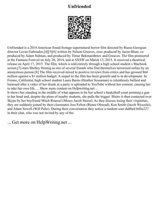 Unfriended
Unfriended is a 2014 American found footage supernatural horror film directed by Russo Georgian
director Levan Gabriadze,[4][5][6] written by Nelson Greaves, exec produced by Jason Blum, co
produced by Adam Sidman, and produced by Timur Bekmambetov and Greaves. The film premiered
at the Fantasia Festival on July 20, 2014, and at SXSW on March 13, 2015. It received a theatrical
release on April 17, 2015. The film, which is told entirely through a high school student s Macbook
screen,[7] stars Shelley Hennig as one of several friends who find themselves terrorized online by an
anonymous person.[8] The film received mixed to positive reviews from critics and has grossed $64
million against a $1 million budget. A sequel to the film has been greenlit and is in development. In
Fresno, California, high school student Laura Barns (Heather Sossaman) is relentlessly bullied and
harassed after a video of her drunk at a party is uploaded to YouTube without her consent, causing her
to take her own life. ... Show more content on Helpwriting.net ...
It shows her standing in the middle of what appears to be her school s basketball court pointing a gun
to her head and, despite the pleas of nearby students, she pulls the trigger. Blaire is then contacted over
Skype by her boyfriend Mitch Roussel (Moses Jacob Storm). As they discuss losing their virginities,
they are suddenly joined by their classmates Jess Felton (Renee Olstead), Ken Smith (Jacob Wysocki),
and Adam Sewell (Will Peltz). During their conversation they notice a random user dubbed billie227
in their chat, who was not invited by any of the
... Get more on HelpWriting.net ...
 