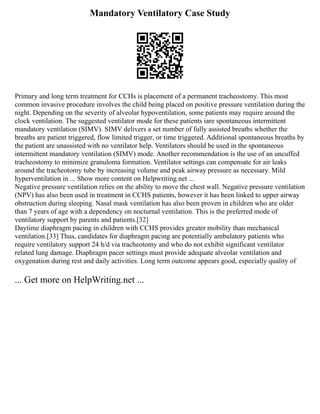Mandatory Ventilatory Case Study
Primary and long term treatment for CCHs is placement of a permanent tracheostomy. This most
common invasive procedure involves the child being placed on positive pressure ventilation during the
night. Depending on the severity of alveolar hypoventilation, some patients may require around the
clock ventilation. The suggested ventilator mode for these patients iare spontaneous intermittent
mandatory ventilation (SIMV). SIMV delivers a set number of fully assisted breaths whether the
breaths are patient triggered, flow limited trigger, or time triggered. Additional spontaneous breaths by
the patient are unassisted with no ventilator help. Ventilators should be used in the spontaneous
intermittent mandatory ventilation (SIMV) mode. Another recommendation is the use of an uncuffed
tracheostomy to minimize granuloma formation. Ventilator settings can compensate for air leaks
around the tracheotomy tube by increasing volume and peak airway pressure as necessary. Mild
hyperventilation in ... Show more content on Helpwriting.net ...
Negative pressure ventilation relies on the ability to move the chest wall. Negative pressure ventilation
(NPV) has also been used in treatment in CCHS patients, however it has been linked to upper airway
obstruction during sleeping. Nasal mask ventilation has also been proven in children who are older
than 7 years of age with a dependency on nocturnal ventilation. This is the preferred mode of
ventilatory support by parents and patients.[32]
Daytime diaphragm pacing in children with CCHS provides greater mobility than mechanical
ventilation.[33] Thus, candidates for diaphragm pacing are potentially ambulatory patients who
require ventilatory support 24 h/d via tracheotomy and who do not exhibit significant ventilator
related lung damage. Diaphragm pacer settings must provide adequate alveolar ventilation and
oxygenation during rest and daily activities. Long term outcome appears good, especially quality of
... Get more on HelpWriting.net ...
 