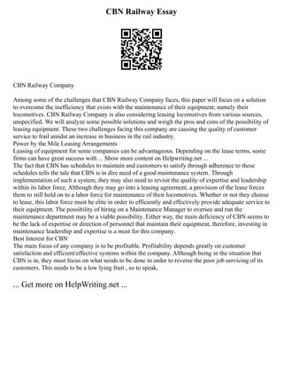 CBN Railway Essay
CBN Railway Company
Among some of the challenges that CBN Railway Company faces, this paper will focus on a solution
to overcome the inefficiency that exists with the maintenance of their equipment; namely their
locomotives. CBN Railway Company is also considering leasing locomotives from various sources,
unspecified. We will analyze some possible solutions and weigh the pros and cons of the possibility of
leasing equipment. These two challenges facing this company are causing the quality of customer
service to frail amidst an increase in business in the rail industry.
Power by the Mile Leasing Arrangements
Leasing of equipment for some companies can be advantageous. Depending on the lease terms, some
firms can have great success with ... Show more content on Helpwriting.net ...
The fact that CBN has schedules to maintain and customers to satisfy through adherence to these
schedules tells the tale that CBN is in dire need of a good maintenance system. Through
implementation of such a system, they may also need to revisit the quality of expertise and leadership
within its labor force. Although they may go into a leasing agreement, a provision of the lease forces
them to still hold on to a labor force for maintenance of their locomotives. Whether or not they choose
to lease, this labor force must be elite in order to efficiently and effectively provide adequate service to
their equipment. The possibility of hiring on a Maintenance Manager to oversee and run the
maintenance department may be a viable possibility. Either way, the main deficiency of CBN seems to
be the lack of expertise or direction of personnel that maintain their equipment, therefore, investing in
maintenance leadership and expertise is a must for this company.
Best Interest for CBN
The main focus of any company is to be profitable. Profitability depends greatly on customer
satisfaction and efficient/effective systems within the company. Although being in the situation that
CBN is in, they must focus on what needs to be done in order to reverse the poor job servicing of its
customers. This needs to be a low lying fruit , so to speak,
... Get more on HelpWriting.net ...
 