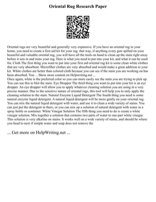 Oriental Rug Research Paper
Oriental rugs are very beautiful and generally very expensive. If you have an oriental rug in your
home, you need to create a first aid kit for your rug. that way, if anything every gets spilled on your
beautiful and valuable oriental rug, you will have all the tools on hand to clean up the stain right away
before it sets in and ruins your rug. Here is what you need to put into your kit, and what it can be used
for. Cloth The first thing you want to put into your first aid oriental rug kit is some clean white clothes
that are very absorbent. Microfiber clothes are very absorbed and would make a great addition to your
kit. White clothes are better than colored cloth because you can see if the stain you are working on has
been absorbed. You ... Show more content on Helpwriting.net ...
Once again, white is the preferred color so you can more easily see the stain you are trying to pick up.
You can use this to blot the stain. Eye Dropper The third thing you want to put into your kit is an eye
dropper. An eye dropper will allow you to apply whatever cleaning solution you are using in a very
precise manner. Due to the sensitive nature of oriental rugs, this tool will help you to only apply the
cleaning solution to the stain. Natural Enzyme Liquid Detergent The fourth thing you need is some
natural enzyme liquid detergent. A natural liquid detergent will be more gently on your oriental rug.
You can mix the natural liquid detergent with water, and use it to clean a wide variety of stains. You
can just put the detergent in there, or you can mix up a solution of natural detergent with water in a
spray bottle or container. White Vinegar Solution The fifth thing you need to do is create a white
vinegar solution. Mix together a solution that contains two parts of water to one part white vinegar.
This solution is very alkaline on stains. It works well on a wide variety of stains, and should be where
you head to next if simple water and soap does not remove the
... Get more on HelpWriting.net ...
 