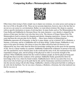 Comparing Kafka s Metamorphosis And Siddhartha
Often times when trying to find a simple way to depict our existence, we come across such sayings as
the river of life or the path of life. These are not accurate depictions, however, due to the fact that we
are not on a set course to a set destination. Rather, we roam about existence like sheep in a pasture
with no specific destination or means of arriving there. In many books such as The Metamorphosis by
Franz Kafka and Siddhartha by Hermann Hesse, the main character s very identity is shaped by the
choices of their past, but that is not who they have to be. The choices of Gregor Samsa from The
Metamorphosis lead to extreme life changing and identity changing experiences. Gregor, for many
years had been the sole provider for his family. ... Show more content on Helpwriting.net ...
Siddhartha represents all of humanity, in that he is many things, yet he is himself. He is a Brahmin, a
Samana, a ferryman, and he is Siddhartha still in all these things. Unlike Gregor, Siddhartha is very
active in his quest for destiny. His choice to leave his father and all he had ever known is not
influenced by any force other than the thirst for knowledge sending him on the quest for the meaning
of life. Just as a sheep wanders in a pasture, Siddhartha wandered the wilderness in pursuit of his true
self. He searched his soul to find his place in the world and the unity of all. He examined how his Self
responded to hunger, pain, and all achings of the physical in order to reveal the strength of the
spiritual. When Siddhartha entered into the world of ordinary people, he fed his physical being and
through that discovered the weakness of his spiritual. Siddhartha finally quenched his thirst for
knowledge at the river, where he found wisdom. Siddhartha knew who he was and at the river, he
discovered why he had to go on the path that he did, and he found peace and discovered how he fit
into the universe along with all other things. Siddhartha s identity at that point had little to nothing to
do with who he had been. Yes, he was once a Samana, a Brahmin, a ferryman, but what mattered was
that he was now at
... Get more on HelpWriting.net ...
 