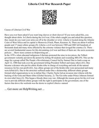Liberia Civil War Research Paper
Causes of Liberian Civil War
Have you ever been asked if you want long sleeves or short sleeves? If you were asked this, you
thought about shirts. In Liberia during the civil war, if the rebels caught you and asked this question,
they meant do you want your arms cut off at the shoulder or wrist. Liberia is located along the Atlantic
Coast of West Africa and its capital is Monrovia (Vinck, Pham, Kreutzer, 8). There are about 4 million
people and 17 major ethnic groups (9). Liberia s civil war between 1989 and 2003 left hundreds of
thousands dead and many more affected by the extreme violence that ravaged the country (3). There
are several fundamental causes for this devastating civil war and three of them are: the socio economic
policies ... Show more content on Helpwriting.net ...
In the 1970 s when educated indigenous Liberians protested the raise in rice prices, the Tolbert
government violently put down the protest by killing 40 students and wounding 400 (59). This set the
stage for a group called The People s Revolutionary Council led by Samuel Doe to lead a coup on
April 12, 1980 that took over the government killing President Tolbert and many others (61). Doe
became a dictator who put his ethnic Krahn tribe in charge of everything and took all the natural
resources for his own profit (62). Any ethnic groups not of the Krahn tribe were persecuted and many
were killed (63). Due to the atrocities suffered under Doe s dictatorship, different ethnic groups
formed rebel organizations to try to defeat Doe. Charles Taylor led an invasion into Liberia with the
backing of the Gola and Mano tribes (Global Security, 2). The Gio tribe under Prince Johnson formed
its own rebel force (2). This began a bloody three way war. Although the reason given for the civil war
was to provide different ethnic groups with the right to participate in the government, one of the
factors that drove the warlords was the desire to exploit Liberia s natural
... Get more on HelpWriting.net ...
 