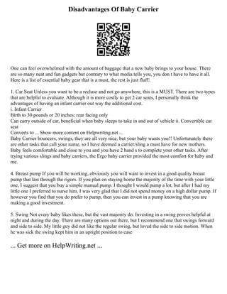 Disadvantages Of Baby Carrier
One can feel overwhelmed with the amount of baggage that a new baby brings to your house. There
are so many neat and fun gadgets but contrary to what media tells you, you don t have to have it all.
Here is a list of essential baby gear that is a must, the rest is just fluff:
1. Car Seat Unless you want to be a recluse and not go anywhere, this is a MUST. There are two types
that are helpful to evaluate. Although it is more costly to get 2 car seats, I personally think the
advantages of having an infant carrier out way the additional cost.
i. Infant Carrier
Birth to 30 pounds or 20 inches; rear facing only
Can carry outside of car, beneficial when baby sleeps to take in and out of vehicle ii. Convertible car
seat
Converts to ... Show more content on Helpwriting.net ...
Baby Carrier bouncers, swings, they are all very nice, but your baby wants you!! Unfortunately there
are other tasks that call your name, so I have deemed a carrier/sling a must have for new mothers.
Baby feels comfortable and close to you and you have 2 hand s to complete your other tasks. After
trying various slings and baby carriers, the Ergo baby carrier provided the most comfort for baby and
me.
4. Breast pump If you will be working, obviously you will want to invest in a good quality breast
pump that last through the rigors. If you plan on staying home the majority of the time with your little
one, I suggest that you buy a simple manual pump. I thought I would pump a lot, but after I had my
little one I preferred to nurse him. I was very glad that I did not spend money on a high dollar pump. If
however you find that you do prefer to pump, then you can invest in a pump knowing that you are
making a good investment.
5. Swing Not every baby likes these, but the vast majority do. Investing in a swing proves helpful at
night and during the day. There are many options out there, but I recommend one that swings forward
and side to side. My little guy did not like the regular swing, but loved the side to side motion. When
he was sick the swing kept him in an upright position to ease
... Get more on HelpWriting.net ...
 