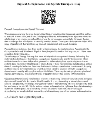 Physical, Occupational, and Speech Therapies Essay
Physical, Occupational, and Speech Therapies
When many people hear the word therapy, they think of something that has caused a problem and has
to be fixed. In most cases, that is true. Most people think the problem may be an injury that has to be
rehabilitated or an extreme mental problem where the person needs serious help. However, therapy
does not always deal with injured or mentally troubled people. Three types of therapy that help a wide
range of people with their problems are physical, occupational, and speech therapies.
Physical therapy is the one that deals mostly with injuries and their rehabilitation. According to the
Occupational Outlook Handbook, Physical therapists provide services that help restore ... Show more
content on Helpwriting.net ...
The other type of therapy that may deal some with injuries is occupational therapy. Enhancing fine
motor skills is the focus of this therapy. Occupational therapists set a goal for their patients which
enables them to have more independent, productive, and satisfying lives by teaching them how to
perform daily functions without the aid of others. Some of these functions may include eating, getting
dressed, or using the bathroom. Exercises that improve balance, coordination, trunk control, dexterity,
and basic muscle movement are used towards a person s road to an easier lifestyle. Occupational
therapists work mainly with people who have disabilities. These may include people with spinal cord
injuries, cerebral palsy, muscular dystrophy, or people who have had a stroke ( Occupational ).
Occupational therapy is my current major of study, so I am doing volunteer work for several therapists
right now at Parent Child Services in West Knoxville. It is very interesting to sit and observe each
session. I am presently observing a four year old victim of near drowning who was thought to be dead,
but was brought back to life. His focus is on balance and coordination right now. I am also observing a
child with cerebral palsy. He is one of my favorite children to work with. He is working on
strengthening his muscles in his trunk and legs while continuing to work on balance and coordination.
... Get more on HelpWriting.net ...
 