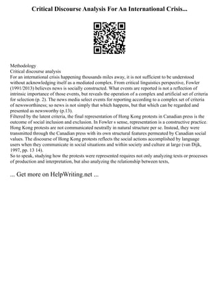 Critical Discourse Analysis For An International Crisis...
Methodology
Critical discourse analysis
For an international crisis happening thousands miles away, it is not sufficient to be understood
without acknowledging itself as a mediated complex. From critical linguistics perspective, Fowler
(1991/2013) believes news is socially constructed. What events are reported is not a reflection of
intrinsic importance of those events, but reveals the operation of a complex and artificial set of criteria
for selection (p. 2). The news media select events for reporting according to a complex set of criteria
of newsworthiness; so news is not simply that which happens, but that which can be regarded and
presented as newsworthy (p.13).
Filtered by the latent criteria, the final representation of Hong Kong protests in Canadian press is the
outcome of social inclusion and exclusion. In Fowler s sense, representation is a constructive practice.
Hong Kong protests are not communicated neutrally in natural structure per se. Instead, they were
transmitted through the Canadian press with its own structural features permeated by Canadian social
values. The discourse of Hong Kong protests reflects the social actions accomplished by language
users when they communicate in social situations and within society and culture at large (van Dijk,
1997, pp. 13 14).
So to speak, studying how the protests were represented requires not only analyzing texts or processes
of production and interpretation, but also analyzing the relationship between texts,
... Get more on HelpWriting.net ...
 