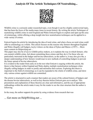 Analysis Of The Article Techniques Of Neutralising...
Wildlife crime is a seriously under researched topic, even though it can be a highly controversial topic,
that has been the focus of the media many times in recent history. By writing the article Techniques of
neutralising wildlife crime in rural England and Wales Enticott begins to explore and open up this area
of criminology, whilst offering a deep insight into how neutralisation techniques can be applied to a
wide variety of crimes.
Enticott begins his article by introducing the idea of rural crime, and what a focus on rural crime could
offer to criminology as a whole. This article focuses on the reasons why farmers throughout England
and Wales illegally cull badgers, keyly it draws on the ideas of Sykes and Matza s (1957) ... Show
more content on Helpwriting.net ...
This paper may also be of use to wildlife policy makers, as it explains the way in which farmers, who
can commit wildlife crime, feel about committing these crimes and they do it. For those who are
particularly interested in the badger and bovine tuberculosis, as the author is, it may also give the, a
deeper understanding of how farmers would react to new methods of controlling badgers to prevent
the future spread of bovine tuberculosis.
It is evident to the reader from early on in the text what Enticott is arguing within this article, the
thesis is that farmers within England and Wales deploy multiple neutralisation techniques when
illegally culling badgers in order to justify and rationalise their actions. Exploring this thesis is
important to the field of criminology as it can be expanded to the whole of wildlife crime, and show
why various crimes against wildlife are committed.
The article is structured in such a manner that readers are aware of the cultural history of badgers and
the disease bovine tuberculosis, as well as key theories before Enticott goes on to analyse. This
presentation and explanation of these theories are clear and informative, and the use of appropriate
subheadings within the article make it easy for the reader to see the clear structure that the author is
following.
In the essay, the author supports his points by using evidence from research that was
... Get more on HelpWriting.net ...
 