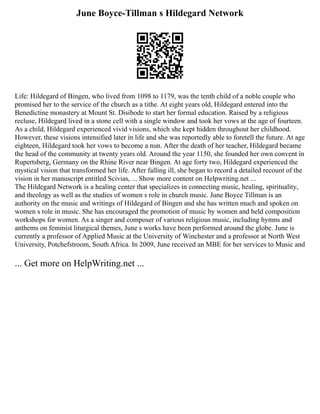 June Boyce-Tillman s Hildegard Network
Life: Hildegard of Bingen, who lived from 1098 to 1179, was the tenth child of a noble couple who
promised her to the service of the church as a tithe. At eight years old, Hildegard entered into the
Benedictine monastery at Mount St. Disibode to start her formal education. Raised by a religious
recluse, Hildegard lived in a stone cell with a single window and took her vows at the age of fourteen.
As a child, Hildegard experienced vivid visions, which she kept hidden throughout her childhood.
However, these visions intensified later in life and she was reportedly able to foretell the future. At age
eighteen, Hildegard took her vows to become a nun. After the death of her teacher, Hildegard became
the head of the community at twenty years old. Around the year 1150, she founded her own convent in
Rupertsberg, Germany on the Rhine River near Bingen. At age forty two, Hildegard experienced the
mystical vision that transformed her life. After falling ill, she began to record a detailed recount of the
vision in her manuscript entitled Scivias, ... Show more content on Helpwriting.net ...
The Hildegard Network is a healing center that specializes in connecting music, healing, spirituality,
and theology as well as the studies of women s role in church music. June Boyce Tillman is an
authority on the music and writings of Hildegard of Bingen and she has written much and spoken on
women s role in music. She has encouraged the promotion of music by women and held composition
workshops for women. As a singer and composer of various religious music, including hymns and
anthems on feminist liturgical themes, June s works have been performed around the globe. June is
currently a professor of Applied Music at the University of Winchester and a professor at North West
University, Potchefstroom, South Africa. In 2009, June received an MBE for her services to Music and
... Get more on HelpWriting.net ...
 