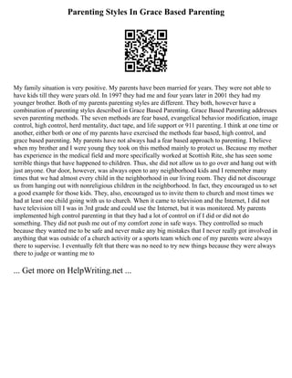 Parenting Styles In Grace Based Parenting
My family situation is very positive. My parents have been married for years. They were not able to
have kids till they were years old. In 1997 they had me and four years later in 2001 they had my
younger brother. Both of my parents parenting styles are different. They both, however have a
combination of parenting styles described in Grace Based Parenting. Grace Based Parenting addresses
seven parenting methods. The seven methods are fear based, evangelical behavior modification, image
control, high control, herd mentality, duct tape, and life support or 911 parenting. I think at one time or
another, either both or one of my parents have exercised the methods fear based, high control, and
grace based parenting. My parents have not always had a fear based approach to parenting. I believe
when my brother and I were young they took on this method mainly to protect us. Because my mother
has experience in the medical field and more specifically worked at Scottish Rite, she has seen some
terrible things that have happened to children. Thus, she did not allow us to go over and hang out with
just anyone. Our door, however, was always open to any neighborhood kids and I remember many
times that we had almost every child in the neighborhood in our living room. They did not discourage
us from hanging out with nonreligious children in the neighborhood. In fact, they encouraged us to set
a good example for those kids. They, also, encouraged us to invite them to church and most times we
had at least one child going with us to church. When it came to television and the Internet, I did not
have television till I was in 3rd grade and could use the Internet, but it was monitored. My parents
implemented high control parenting in that they had a lot of control on if I did or did not do
something. They did not push me out of my comfort zone in safe ways. They controlled so much
because they wanted me to be safe and never make any big mistakes that I never really got involved in
anything that was outside of a church activity or a sports team which one of my parents were always
there to supervise. I eventually felt that there was no need to try new things because they were always
there to judge or wanting me to
... Get more on HelpWriting.net ...
 