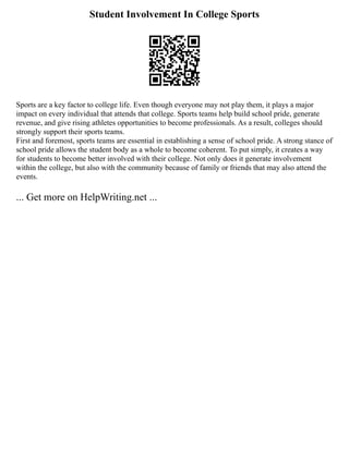Student Involvement In College Sports
Sports are a key factor to college life. Even though everyone may not play them, it plays a major
impact on every individual that attends that college. Sports teams help build school pride, generate
revenue, and give rising athletes opportunities to become professionals. As a result, colleges should
strongly support their sports teams.
First and foremost, sports teams are essential in establishing a sense of school pride. A strong stance of
school pride allows the student body as a whole to become coherent. To put simply, it creates a way
for students to become better involved with their college. Not only does it generate involvement
within the college, but also with the community because of family or friends that may also attend the
events.
... Get more on HelpWriting.net ...
 