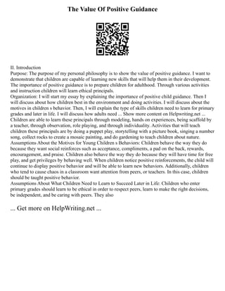 The Value Of Positive Guidance
II. Introduction
Purpose: The purpose of my personal philosophy is to show the value of positive guidance. I want to
demonstrate that children are capable of learning new skills that will help them in their development.
The importance of positive guidance is to prepare children for adulthood. Through various activities
and instruction children will learn ethical principals.
Organization: I will start my essay by explaining the importance of positive child guidance. Then I
will discuss about how children best in the environment and doing activities. I will discuss about the
motives in children s behavior. Then, I will explain the type of skills children need to learn for primary
grades and later in life. I will discuss how adults need ... Show more content on Helpwriting.net ...
Children are able to learn these principals through modeling, hands on experiences, being scaffold by
a teacher, through observation, role playing, and through individuality. Activities that will teach
children these principals are by doing a puppet play, storytelling with a picture book, singing a number
song, collect rocks to create a mosaic painting, and do gardening to teach children about nature.
Assumptions About the Motives for Young Children s Behaviors: Children behave the way they do
because they want social reinforces such as acceptance, compliments, a pad on the back, rewards,
encouragement, and praise. Children also behave the way they do because they will have time for free
play, and get privileges by behaving well. When children notice positive reinforcements, the child will
continue to display positive behavior and will be able to learn new behaviors. Additionally, children
who tend to cause chaos in a classroom want attention from peers, or teachers. In this case, children
should be taught positive behavior.
Assumptions About What Children Need to Learn to Succeed Later in Life: Children who enter
primary grades should learn to be ethical in order to respect peers, learn to make the right decisions,
be independent, and be caring with peers. They also
... Get more on HelpWriting.net ...
 