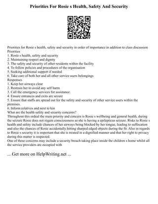 Priorities For Rosie s Health, Safety And Security
Priorities for Rosie s health, safety and security in order of importance in addition to class discussion
Priorities
1. Rosie s health, safety and security
2. Maintaining respect and dignity
3. The safety and security of other residents within the facility
4. To follow policies and procedures of the organisation
5. Seeking additional support if needed
6. Take care of both her and all other service users belongings
Responses
1. Keep her airways clear
2. Restrain her to avoid any self harm
3. Call the emergency services for assistance
4. Ensure entrances and exits are secure
5. Ensure that staffs are spread out for the safety and security of other service users within the
premises.
6. Inform relatives and next to kin
What are the health safety and security concerns?
Throughout this ordeal the main priority and concern is Rosie s wellbeing and general health, during
the seizure Rosie does not regain consciousness as she is having a epilepticus seizure. Risks to Rosie s
health and safety include chances of her airways being blocked by her tongue, leading to suffocation
and also the chances of Rosie accidentally hitting sharped edged objects during the fit. Also in regards
to Rosie s security it is important that she is treated in a dignified manner and that her right to privacy
during this matter is respected.
One of these concerns may include a security breach taking place inside the children s home whilst all
the service providers are occupied with
... Get more on HelpWriting.net ...
 