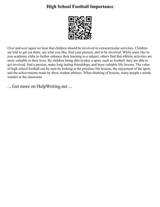 High School Football Importance
Over and over again we hear that children should be involved in extracurricular activities. Children
are told to get out there, see what you like, find your passion, and to be involved. While some like to
join academic clubs to further enhance their learning in a subject, others find that athletic activities are
more valuable to their lives. By children being able to play a sport, such as football, they are able to
get involved, find a passion, make long lasting friendships, and learn valuable life lessons. The value
of high school football can be seen by looking at the priceless life lessons, the enjoyment of the sport,
and the achievements made by these student athletes. When thinking of lessons, many people s minds
wander to the classroom.
... Get more on HelpWriting.net ...
 