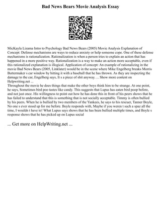 Bad News Bears Movie Analysis Essay
MicKayla Lizama Intro to Psychology Bad News Bears (2005) Movie Analysis Explanation of
Concept: Defense mechanisms are ways to reduce anxiety or help someone cope. One of these defense
mechanisms is rationalization. Rationalization is when a person tries to explain an action that has
happened in a more positive way. Rationalization is a way to make an action more acceptable, even if
this rationalized explanation is illogical. Application of concept: An example of rationalizing in the
movie Bad News Bears (2005, Linklater) would be in the scene where Mike Engelberg breaks Morris
Buttermaker s car window by hitting it with a baseball that he has thrown. As they are inspecting the
damage to the car, Engelberg says, It s a piece of shit anyway. ... Show more content on
Helpwriting.net ...
Throughout the movie he does things that make the other boys think him to be strange. At one point,
he says, Sometimes bird poo tastes like candy. This suggests that Lupus has eaten bird poop before,
and not just once. His willingness to point out how he has done this in front of his peers shows that he
has failed to understand that this is something that is not socially acceptable. Timmy is often bullied
by his peers. When he is bullied by two members of the Yankees, he says to his rescuer, Tanner Boyle,
No one s ever stood up for me before. Boyle responds with, Maybe if you weren t such a spaz all the
time, I wouldn t have to! What Lupus says shows that he has been bullied multiple times, and Boyle s
response shows that he has picked up on Lupus social
... Get more on HelpWriting.net ...
 