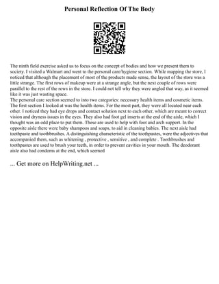 Personal Reflection Of The Body
The ninth field exercise asked us to focus on the concept of bodies and how we present them to
society. I visited a Walmart and went to the personal care/hygiene section. While mapping the store, I
noticed that although the placement of most of the products made sense, the layout of the store was a
little strange. The first rows of makeup were at a strange angle, but the next couple of rows were
parallel to the rest of the rows in the store. I could not tell why they were angled that way, as it seemed
like it was just wasting space.
The personal care section seemed to into two categories: necessary health items and cosmetic items.
The first section I looked at was the health items. For the most part, they were all located near each
other. I noticed they had eye drops and contact solution next to each other, which are meant to correct
vision and dryness issues in the eyes. They also had foot gel inserts at the end of the aisle, which I
thought was an odd place to put them. These are used to help with foot and arch support. In the
opposite aisle there were baby shampoos and soaps, to aid in cleaning babies. The next aisle had
toothpaste and toothbrushes. A distinguishing characteristic of the toothpastes, were the adjectives that
accompanied them, such as whitening , protective , sensitive , and complete . Toothbrushes and
toothpastes are used to brush your teeth, in order to prevent cavities in your mouth. The deodorant
aisle also had condoms at the end, which seemed
... Get more on HelpWriting.net ...
 