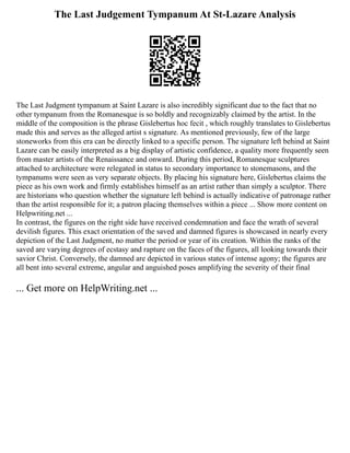 The Last Judgement Tympanum At St-Lazare Analysis
The Last Judgment tympanum at Saint Lazare is also incredibly significant due to the fact that no
other tympanum from the Romanesque is so boldly and recognizably claimed by the artist. In the
middle of the composition is the phrase Gislebertus hoc fecit , which roughly translates to Gislebertus
made this and serves as the alleged artist s signature. As mentioned previously, few of the large
stoneworks from this era can be directly linked to a specific person. The signature left behind at Saint
Lazare can be easily interpreted as a big display of artistic confidence, a quality more frequently seen
from master artists of the Renaissance and onward. During this period, Romanesque sculptures
attached to architecture were relegated in status to secondary importance to stonemasons, and the
tympanums were seen as very separate objects. By placing his signature here, Gislebertus claims the
piece as his own work and firmly establishes himself as an artist rather than simply a sculptor. There
are historians who question whether the signature left behind is actually indicative of patronage rather
than the artist responsible for it; a patron placing themselves within a piece ... Show more content on
Helpwriting.net ...
In contrast, the figures on the right side have received condemnation and face the wrath of several
devilish figures. This exact orientation of the saved and damned figures is showcased in nearly every
depiction of the Last Judgment, no matter the period or year of its creation. Within the ranks of the
saved are varying degrees of ecstasy and rapture on the faces of the figures, all looking towards their
savior Christ. Conversely, the damned are depicted in various states of intense agony; the figures are
all bent into several extreme, angular and anguished poses amplifying the severity of their final
... Get more on HelpWriting.net ...
 