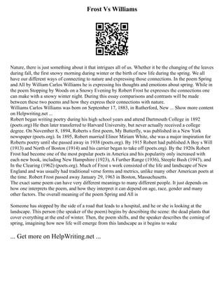 Frost Vs Williams
Nature, there is just something about it that intrigues all of us. Whether it be the changing of the leaves
during fall, the first snowy morning during winter or the birth of new life during the spring. We all
have our different ways of connecting to nature and expressing those connections. In the poem Spring
and All by William Carlos Williams he is expressing his thoughts and emotions about spring. While in
the poem Stopping by Woods on a Snowy Evening by Robert Frost he expresses the connections one
can make with a snowy winter night. During this essay comparisons and contrasts will be made
between these two poems and how they express their connections with nature.
Williams Carlos Williams was born on September 17, 1883, in Rutherford, New ... Show more content
on Helpwriting.net ...
Robert began writing poetry during his high school years and attend Dartmouth College in 1892
(poets.org) He then later transferred to Harvard University, but never actually received a college
degree. On November 8, 1894, Roberts s first poem, My Butterfly, was published in a New York
newspaper (poets.org). In 1895, Robert married Elinor Miriam White, she was a major inspiration for
Roberts poetry until she passed away in 1938 (poets.org). By 1915 Robert had published A Boy s Will
(1913) and North of Boston (1914) and his carrier began to take off (poets.org). By the 1920s Robert
Frost had become one of the most popular poets in America and his popularity only increased with
each new book, including New Hampshire (1923), A Further Range (1936), Steeple Bush (1947), and
In the Clearing (1962) (poets.org). Much of Frost s work consisted of the life and landscape of New
England and was usually had traditional verse forms and metrics, unlike many other American poets at
the time. Robert Frost passed away January 29, 1963 in Boston, Massachusetts.
The exact same poem can have very different meanings to many different people. It just depends on
how one interprets the poem, and how they interpret it can depend on age, race, gender and many
other factors. The overall meaning of the poem Spring and All is
Someone has stopped by the side of a road that leads to a hospital, and he or she is looking at the
landscape. This person (the speaker of the poem) begins by describing the scene: the dead plants that
cover everything at the end of winter. Then, the poem shifts, and the speaker describes the coming of
spring, imagining how new life will emerge from this landscape as it begins to wake
... Get more on HelpWriting.net ...
 
