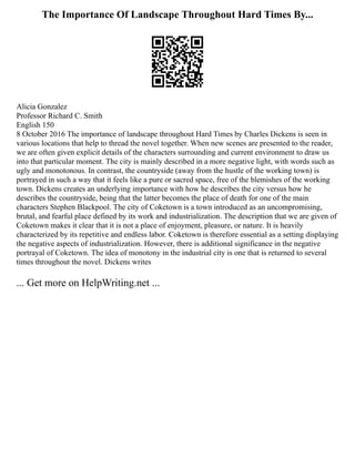 The Importance Of Landscape Throughout Hard Times By...
Alicia Gonzalez
Professor Richard C. Smith
English 150
8 October 2016 The importance of landscape throughout Hard Times by Charles Dickens is seen in
various locations that help to thread the novel together. When new scenes are presented to the reader,
we are often given explicit details of the characters surrounding and current environment to draw us
into that particular moment. The city is mainly described in a more negative light, with words such as
ugly and monotonous. In contrast, the countryside (away from the hustle of the working town) is
portrayed in such a way that it feels like a pure or sacred space, free of the blemishes of the working
town. Dickens creates an underlying importance with how he describes the city versus how he
describes the countryside, being that the latter becomes the place of death for one of the main
characters Stephen Blackpool. The city of Coketown is a town introduced as an uncompromising,
brutal, and fearful place defined by its work and industrialization. The description that we are given of
Coketown makes it clear that it is not a place of enjoyment, pleasure, or nature. It is heavily
characterized by its repetitive and endless labor. Coketown is therefore essential as a setting displaying
the negative aspects of industrialization. However, there is additional significance in the negative
portrayal of Coketown. The idea of monotony in the industrial city is one that is returned to several
times throughout the novel. Dickens writes
... Get more on HelpWriting.net ...
 