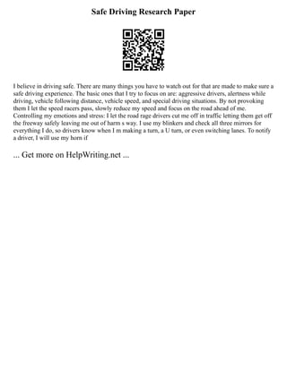 Safe Driving Research Paper
I believe in driving safe. There are many things you have to watch out for that are made to make sure a
safe driving experience. The basic ones that I try to focus on are: aggressive drivers, alertness while
driving, vehicle following distance, vehicle speed, and special driving situations. By not provoking
them I let the speed racers pass, slowly reduce my speed and focus on the road ahead of me.
Controlling my emotions and stress: I let the road rage drivers cut me off in traffic letting them get off
the freeway safely leaving me out of harm s way. I use my blinkers and check all three mirrors for
everything I do, so drivers know when I m making a turn, a U turn, or even switching lanes. To notify
a driver, I will use my horn if
... Get more on HelpWriting.net ...
 