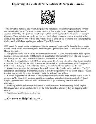 Improving The Visibility Of A Website On Organic Search...
Trend of Web is increased day by day. People come on here and look for new products and services
and then they buy these. The most common method to find product or services on web is Search
engines. When they hit a query on search engines, then search engines show the results according to
the query. Those websites are on the top that have used related keywords, content according to the
query. If you have your own website and you also want to come on top when any user searches related
the keyword which have used in your website. Then SEO comes in.
SEO stands for search engine optimization. It is the process of getting traffic from the free, organic,
natural search results on search engines. Search Engine Optimization is the ... Show more content on
Helpwriting.net ...
 SEO plays a crucial role in online business websites as well as other interactive sites. With regular
update of content on website, SEO helps to get more traffic. There are other ways like link exchange
and subscribe to RSS Feed that are more crucial parts under SEO work.
 Based on the specific keywords SEO can generate good traffic and ultimately affect the revenue for
e commerce site. You can see many e commerce sites which are getting success with SEO to get more
traffic. The exchanging of link and made directory can enhance the traffic towards the site
 It is crucial to maintain the position on the search engines like Google, yahoo and others. The SEO
ranking can be monitored by other ranking site to monitor the position over the search engine. You can
monitor your website by getting the rank to know the status of your website.
 A Search Engine Optimizer needs to look for the new keywords and work on specific key words to
get new traffic. Many SEO tools are useful to get article or text submission automatically. A Search
Engine Optimizer must be aware about the latest tools to get submitting text over free article
directories.
 Practicing website optimization with ethics is more important. There are many Search Engine
Optimizers which are using shortcuts to get the better result but ultimately they are trapping under
crawler.
 The ultimate goal for the website owner
... Get more on HelpWriting.net ...
 