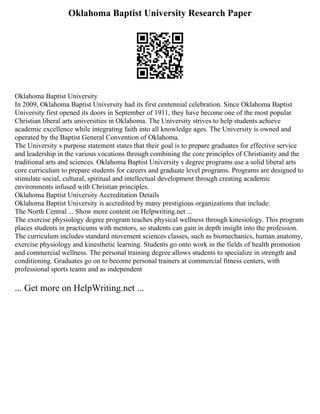 Oklahoma Baptist University Research Paper
Oklahoma Baptist University
In 2009, Oklahoma Baptist University had its first centennial celebration. Since Oklahoma Baptist
University first opened its doors in September of 1911, they have become one of the most popular
Christian liberal arts universities in Oklahoma. The University strives to help students achieve
academic excellence while integrating faith into all knowledge ages. The University is owned and
operated by the Baptist General Convention of Oklahoma.
The University s purpose statement states that their goal is to prepare graduates for effective service
and leadership in the various vocations through combining the core principles of Christianity and the
traditional arts and sciences. Oklahoma Baptist University s degree programs use a solid liberal arts
core curriculum to prepare students for careers and graduate level programs. Programs are designed to
stimulate social, cultural, spiritual and intellectual development through creating academic
environments infused with Christian principles.
Oklahoma Baptist University Accreditation Details
Oklahoma Baptist University is accredited by many prestigious organizations that include:
The North Central ... Show more content on Helpwriting.net ...
The exercise physiology degree program teaches physical wellness through kinesiology. This program
places students in practicums with mentors, so students can gain in depth insight into the profession.
The curriculum includes standard movement sciences classes, such as biomechanics, human anatomy,
exercise physiology and kinesthetic learning. Students go onto work in the fields of health promotion
and commercial wellness. The personal training degree allows students to specialize in strength and
conditioning. Graduates go on to become personal trainers at commercial fitness centers, with
professional sports teams and as independent
... Get more on HelpWriting.net ...
 