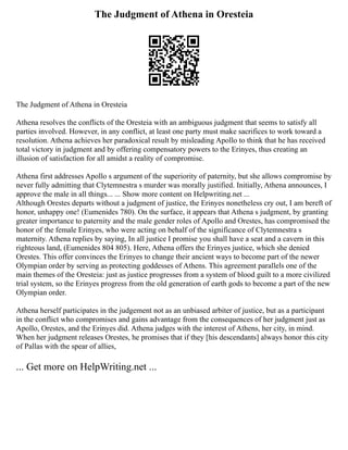 The Judgment of Athena in Oresteia
The Judgment of Athena in Oresteia
Athena resolves the conflicts of the Oresteia with an ambiguous judgment that seems to satisfy all
parties involved. However, in any conflict, at least one party must make sacrifices to work toward a
resolution. Athena achieves her paradoxical result by misleading Apollo to think that he has received
total victory in judgment and by offering compensatory powers to the Erinyes, thus creating an
illusion of satisfaction for all amidst a reality of compromise.
Athena first addresses Apollo s argument of the superiority of paternity, but she allows compromise by
never fully admitting that Clytemnestra s murder was morally justified. Initially, Athena announces, I
approve the male in all things... ... Show more content on Helpwriting.net ...
Although Orestes departs without a judgment of justice, the Erinyes nonetheless cry out, I am bereft of
honor, unhappy one! (Eumenides 780). On the surface, it appears that Athena s judgment, by granting
greater importance to paternity and the male gender roles of Apollo and Orestes, has compromised the
honor of the female Erinyes, who were acting on behalf of the significance of Clytemnestra s
maternity. Athena replies by saying, In all justice I promise you shall have a seat and a cavern in this
righteous land, (Eumenides 804 805). Here, Athena offers the Erinyes justice, which she denied
Orestes. This offer convinces the Erinyes to change their ancient ways to become part of the newer
Olympian order by serving as protecting goddesses of Athens. This agreement parallels one of the
main themes of the Oresteia: just as justice progresses from a system of blood guilt to a more civilized
trial system, so the Erinyes progress from the old generation of earth gods to become a part of the new
Olympian order.
Athena herself participates in the judgement not as an unbiased arbiter of justice, but as a participant
in the conflict who compromises and gains advantage from the consequences of her judgment just as
Apollo, Orestes, and the Erinyes did. Athena judges with the interest of Athens, her city, in mind.
When her judgment releases Orestes, he promises that if they [his descendants] always honor this city
of Pallas with the spear of allies,
... Get more on HelpWriting.net ...
 