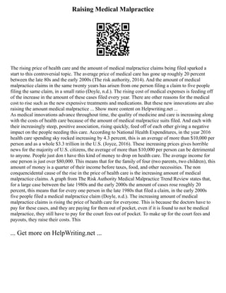 Raising Medical Malpractice
The rising price of health care and the amount of medical malpractice claims being filed sparked a
start to this controversial topic. The average price of medical care has gone up roughly 20 percent
between the late 80s and the early 2000s (The risk authority, 2014). And the amount of medical
malpractice claims in the same twenty years has arisen from one person filing a claim to five people
filing the same claim, in a small ratio (Doyle, n.d.). The rising cost of medical expenses is feeding off
of the increase in the amount of these cases filed every year. There are other reasons for the medical
cost to rise such as the new expensive treatments and medications. But these new innovations are also
raising the amount medical malpractice ... Show more content on Helpwriting.net ...
As medical innovations advance throughout time, the quality of medicine and care is increasing along
with the costs of health care because of the amount of medical malpractice suits filed. And each with
their increasingly steep, positive association, rising quickly, feed off of each other giving a negative
impact on the people needing this care. According to National Health Expenditures, in the year 2016
health care spending sky rocked increasing by 4.3 percent, this is an average of more than $10,000 per
person and as a whole $3.3 trillion in the U.S. (Joyce, 2016). These increasing prices gives horrible
news for the majority of U.S. citizens, the average of more than $10,000 per person can be detrimental
to anyone. People just don t have this kind of money to drop on health care. The average income for
one person is just over $80,000. This means that for the family of four (two parents, two children), this
amount of money is a quarter of their income before taxes, food, and other necessities. The non
conquencidental cause of the rise in the price of health care is the increasing amount of medical
malpractice claims. A graph from The Risk Authority Medical Malpractice Trend Review states that,
for a large case between the late 1980s and the early 2000s the amount of cases rose roughly 20
percent, this means that for every one person in the late 1980s that filed a claim, in the early 2000s
five people filed a medical malpractice claim (Doyle, n.d.). The increasing amount of medical
malpractice claims is rising the price of health care for everyone. This is because the doctors have to
pay for these cases, and they are paying for them out of pocket, even if it is found to not be medical
malpractice, they still have to pay for the court fees out of pocket. To make up for the court fees and
payouts, they raise their costs. This
... Get more on HelpWriting.net ...
 