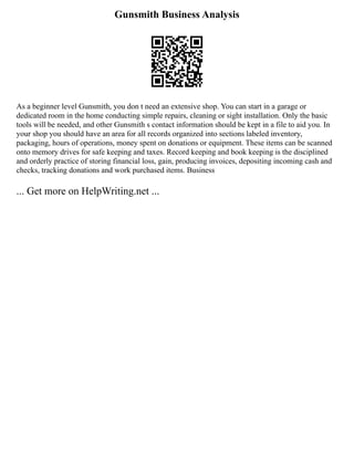Gunsmith Business Analysis
As a beginner level Gunsmith, you don t need an extensive shop. You can start in a garage or
dedicated room in the home conducting simple repairs, cleaning or sight installation. Only the basic
tools will be needed, and other Gunsmith s contact information should be kept in a file to aid you. In
your shop you should have an area for all records organized into sections labeled inventory,
packaging, hours of operations, money spent on donations or equipment. These items can be scanned
onto memory drives for safe keeping and taxes. Record keeping and book keeping is the disciplined
and orderly practice of storing financial loss, gain, producing invoices, depositing incoming cash and
checks, tracking donations and work purchased items. Business
... Get more on HelpWriting.net ...
 