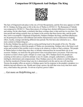 Comparison Of Gilgamesh And Oedipus The King
The Epic of Gilgamesh took place in the city of Uruk Mesopotamia, and the first story appears in 2100
B.C.E. Oedipus the King came to life in the city of Thebes in 429 B.C.E. The Ramayana of Valmiki
was composed in 550 B.C.E. These three pieces of writings have distinct differences in time periods
and setting. On the other hand, a similarity that these writings share is that each has its own hero. The
time period and setting certainly have an impact in the actions that these heroes take, and the goals
they wish to accomplish. Gilgamesh (Gilgamesh), Oedipus (Oedipus the king), and Ram (Ramayan)
are all portrayed as heroes with different and similar characteristics such as dedication in helping
others, loyalty, courage and during different time periods The first hero also referred to as a ... Show
more content on Helpwriting.net ...
In the play Oedipus has qualities such as caring and being loyal to the people of his city. The play
begins with a plague in which the people of Thebes are encountering. Oedipus who is the king is well
aware and worried of this terrible event is trying to do whatever it takes to find a solution. The people
in Thebes believe in their king since they ve already witnessed how he rescued their city in an
occasion. Oedipus, we need now the great power men everywhere know you posses. Find some way
to protect us learn it from a god s whisper or a man s (pg. 487). Oedipus knows his people are
counting on him and as a result his attitude is one of a leader, arrogant, authoritative, confident,
intelligent, determined, and compassionate. Once Oedipus uncovers the solution to end the plague is
to find the murdered of former king Laios he is determined to do this and no one will stop him.
Tiresias the prophet offers an answer to Oedipus quest, but his response to the prophet s prophecy is a
disbelieving and offensive one. Wealth and a king s power, the skill that wins every time how much
envy, what malice they provoke. To rob me of power, power I didn t
... Get more on HelpWriting.net ...
 