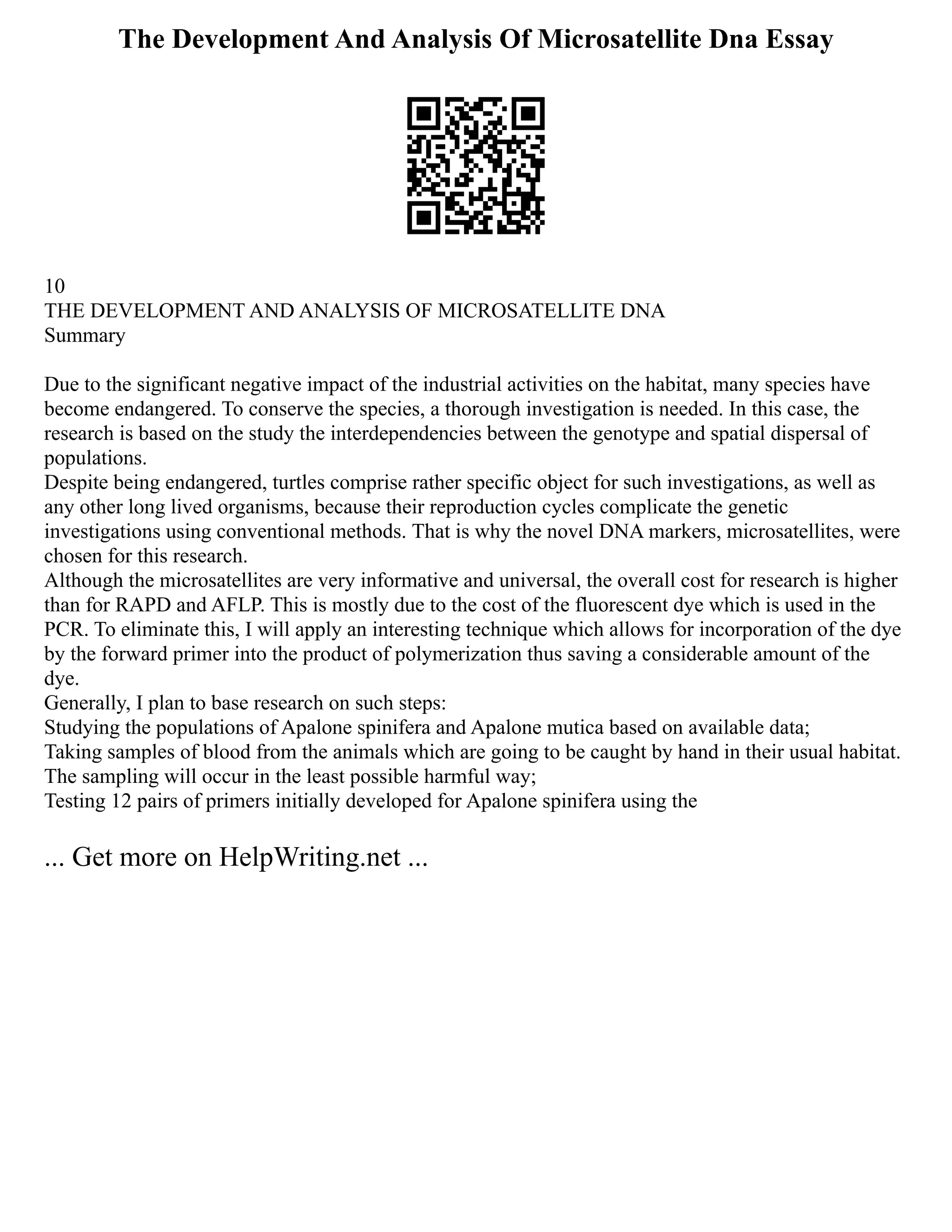 The Development And Analysis Of Microsatellite Dna Essay
10
THE DEVELOPMENT AND ANALYSIS OF MICROSATELLITE DNA
Summary
Due to the significant negative impact of the industrial activities on the habitat, many species have
become endangered. To conserve the species, a thorough investigation is needed. In this case, the
research is based on the study the interdependencies between the genotype and spatial dispersal of
populations.
Despite being endangered, turtles comprise rather specific object for such investigations, as well as
any other long lived organisms, because their reproduction cycles complicate the genetic
investigations using conventional methods. That is why the novel DNA markers, microsatellites, were
chosen for this research.
Although the microsatellites are very informative and universal, the overall cost for research is higher
than for RAPD and AFLP. This is mostly due to the cost of the fluorescent dye which is used in the
PCR. To eliminate this, I will apply an interesting technique which allows for incorporation of the dye
by the forward primer into the product of polymerization thus saving a considerable amount of the
dye.
Generally, I plan to base research on such steps:
Studying the populations of Apalone spinifera and Apalone mutica based on available data;
Taking samples of blood from the animals which are going to be caught by hand in their usual habitat.
The sampling will occur in the least possible harmful way;
Testing 12 pairs of primers initially developed for Apalone spinifera using the
... Get more on HelpWriting.net ...
 