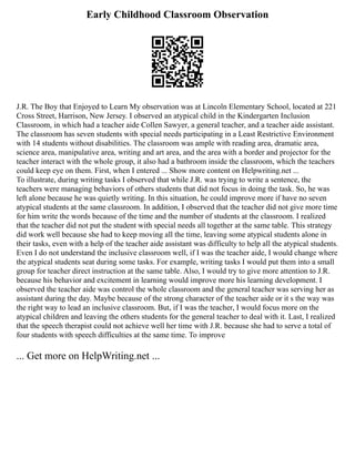 Early Childhood Classroom Observation
J.R. The Boy that Enjoyed to Learn My observation was at Lincoln Elementary School, located at 221
Cross Street, Harrison, New Jersey. I observed an atypical child in the Kindergarten Inclusion
Classroom, in which had a teacher aide Collen Sawyer, a general teacher, and a teacher aide assistant.
The classroom has seven students with special needs participating in a Least Restrictive Environment
with 14 students without disabilities. The classroom was ample with reading area, dramatic area,
science area, manipulative area, writing and art area, and the area with a border and projector for the
teacher interact with the whole group, it also had a bathroom inside the classroom, which the teachers
could keep eye on them. First, when I entered ... Show more content on Helpwriting.net ...
To illustrate, during writing tasks I observed that while J.R. was trying to write a sentence, the
teachers were managing behaviors of others students that did not focus in doing the task. So, he was
left alone because he was quietly writing. In this situation, he could improve more if have no seven
atypical students at the same classroom. In addition, I observed that the teacher did not give more time
for him write the words because of the time and the number of students at the classroom. I realized
that the teacher did not put the student with special needs all together at the same table. This strategy
did work well because she had to keep moving all the time, leaving some atypical students alone in
their tasks, even with a help of the teacher aide assistant was difficulty to help all the atypical students.
Even I do not understand the inclusive classroom well, if I was the teacher aide, I would change where
the atypical students seat during some tasks. For example, writing tasks I would put them into a small
group for teacher direct instruction at the same table. Also, I would try to give more attention to J.R.
because his behavior and excitement in learning would improve more his learning development. I
observed the teacher aide was control the whole classroom and the general teacher was serving her as
assistant during the day. Maybe because of the strong character of the teacher aide or it s the way was
the right way to lead an inclusive classroom. But, if I was the teacher, I would focus more on the
atypical children and leaving the others students for the general teacher to deal with it. Last, I realized
that the speech therapist could not achieve well her time with J.R. because she had to serve a total of
four students with speech difficulties at the same time. To improve
... Get more on HelpWriting.net ...
 
