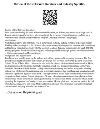 Review of the Relevant Literature and Industry Specific...
Review of the Relevant Literature
After briefly reviewing the basic aforementioned barriers, as follows, the researcher will proceed to
discuss industry specific barriers, intertwined with the review of relevant literature; and the use a
combination of analysis described in the Program Outcome section of this project.
Introduction
Pilots take an active and important role in the aviation industry and are expected to possess critical
thinking and technological skills. Schools of aviation are required to provide students with both theory
and technical opportunities relative to the scope of aviation. Training institutions who teach 141/142
training programs foster critical thinking and technological skills through ground based instruction as
... Show more content on Helpwriting.net ...
Background and Significance
Simulation was initially used by the airlines and military personnel for training purposes. The first
ground based flight simulator, named the Link trainer, was invented in 1929 by Ed Link (Nickerson
Pollard, 2010). Edwin Albert Link can be said to be the pioneer of simulation implementation. He is
most remembered for inventing the flight simulator, which was then commercialized in 1929 and
called the Blue Box or Link Trainer . Using simulators for training maximizes a student s learning
without real life threats. Simulators are able to replicate scenarios that could damage an actual aircraft
and cause significant injury or even death. The replication of actual flight in simulation would not be
complete without motion. Disputes towards efficiency of motion versus non motion platforms have
been debated within the aviation training community for many years. Many studies have been made
regarding the importance of motion versus non motion. Motion platforms can provide motion for roll,
pitch, heave, surge, yaw, and sway. Motion platforms also can provide crucial over controlling feel
characteristics and play a crucial role in takeoff and
... Get more on HelpWriting.net ...
 
